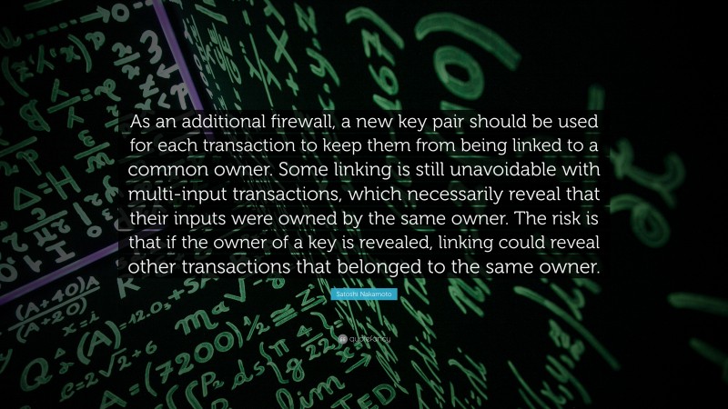 Satoshi Nakamoto Quote: “As an additional firewall, a new key pair should be used for each transaction to keep them from being linked to a common owner. Some linking is still unavoidable with multi-input transactions, which necessarily reveal that their inputs were owned by the same owner. The risk is that if the owner of a key is revealed, linking could reveal other transactions that belonged to the same owner.”