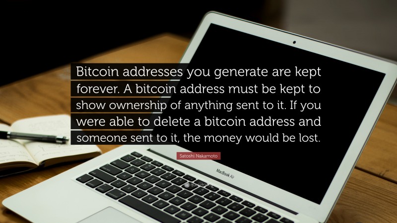 Satoshi Nakamoto Quote: “Bitcoin addresses you generate are kept forever. A bitcoin address must be kept to show ownership of anything sent to it. If you were able to delete a bitcoin address and someone sent to it, the money would be lost.”