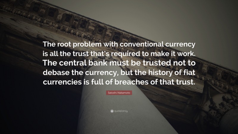 Satoshi Nakamoto Quote: “The root problem with conventional currency is all the trust that’s required to make it work. The central bank must be trusted not to debase the currency, but the history of fiat currencies is full of breaches of that trust.”