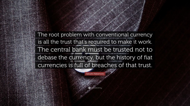 Satoshi Nakamoto Quote: “The root problem with conventional currency is all the trust that’s required to make it work. The central bank must be trusted not to debase the currency, but the history of fiat currencies is full of breaches of that trust.”