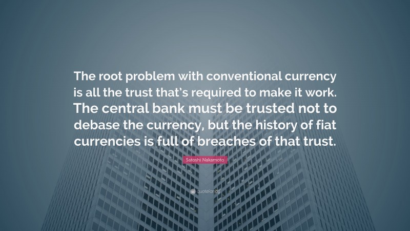 Satoshi Nakamoto Quote: “The root problem with conventional currency is all the trust that’s required to make it work. The central bank must be trusted not to debase the currency, but the history of fiat currencies is full of breaches of that trust.”