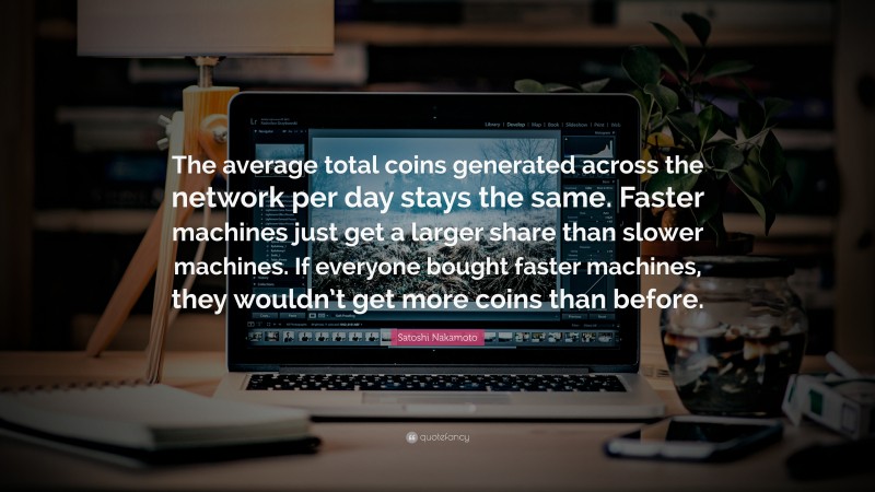 Satoshi Nakamoto Quote: “The average total coins generated across the network per day stays the same. Faster machines just get a larger share than slower machines. If everyone bought faster machines, they wouldn’t get more coins than before.”