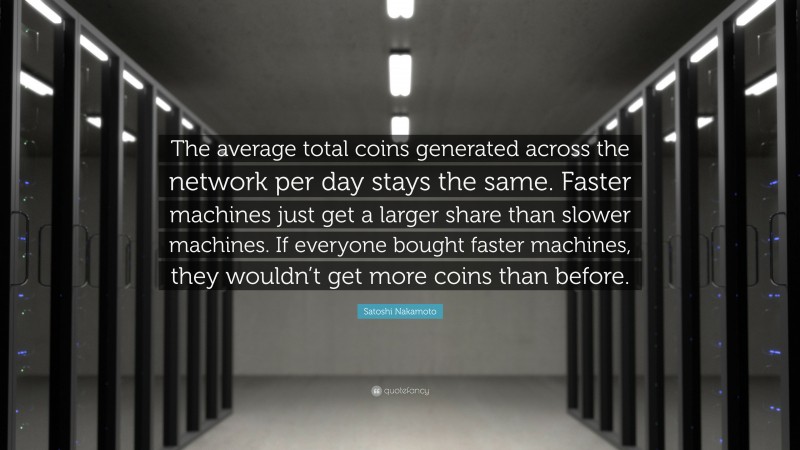 Satoshi Nakamoto Quote: “The average total coins generated across the network per day stays the same. Faster machines just get a larger share than slower machines. If everyone bought faster machines, they wouldn’t get more coins than before.”