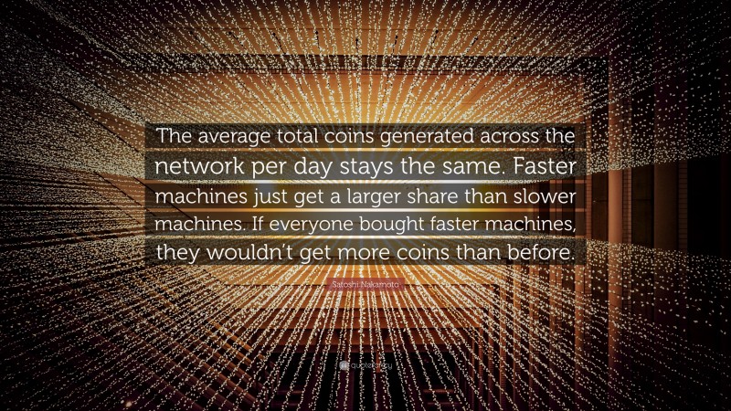 Satoshi Nakamoto Quote: “The average total coins generated across the network per day stays the same. Faster machines just get a larger share than slower machines. If everyone bought faster machines, they wouldn’t get more coins than before.”