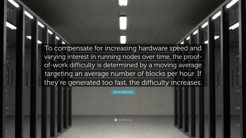 Satoshi Nakamoto Quote: “To compensate for increasing hardware speed and varying interest in running nodes over time, the proof-of-work difficulty is determined by a moving average targeting an average number of blocks per hour. If they’re generated too fast, the difficulty increases.”
