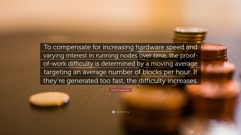 Satoshi Nakamoto Quote: “To compensate for increasing hardware speed and varying interest in running nodes over time, the proof-of-work difficulty is determined by a moving average targeting an average number of blocks per hour. If they’re generated too fast, the difficulty increases.”