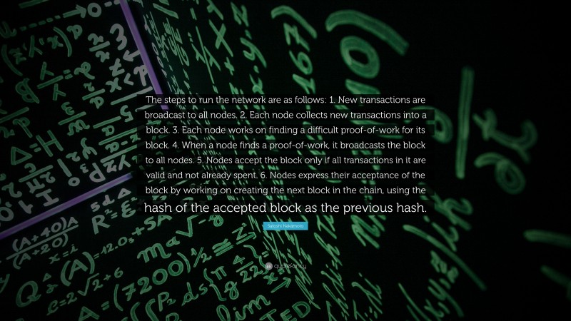 Satoshi Nakamoto Quote: “The steps to run the network are as follows: 1. New transactions are broadcast to all nodes. 2. Each node collects new transactions into a block. 3. Each node works on finding a difficult proof-of-work for its block. 4. When a node finds a proof-of-work, it broadcasts the block to all nodes. 5. Nodes accept the block only if all transactions in it are valid and not already spent. 6. Nodes express their acceptance of the block by working on creating the next block in the chain, using the hash of the accepted block as the previous hash.”