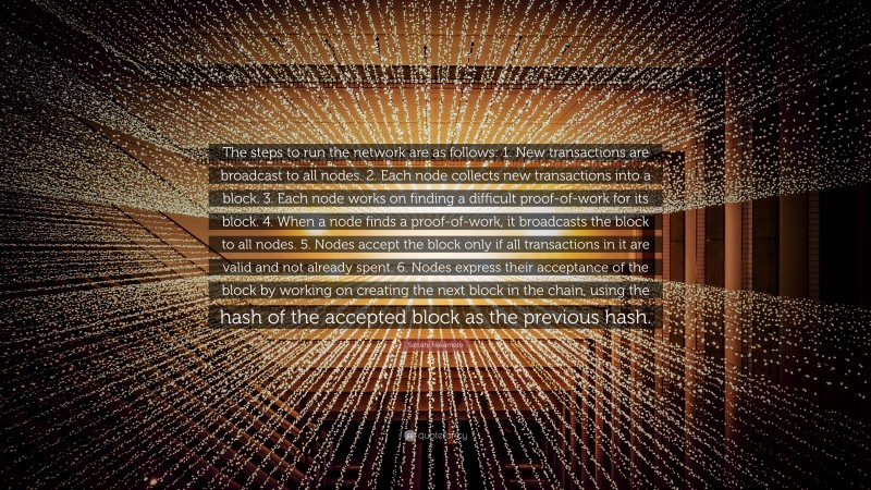 Satoshi Nakamoto Quote: “The steps to run the network are as follows: 1. New transactions are broadcast to all nodes. 2. Each node collects new transactions into a block. 3. Each node works on finding a difficult proof-of-work for its block. 4. When a node finds a proof-of-work, it broadcasts the block to all nodes. 5. Nodes accept the block only if all transactions in it are valid and not already spent. 6. Nodes express their acceptance of the block by working on creating the next block in the chain, using the hash of the accepted block as the previous hash.”
