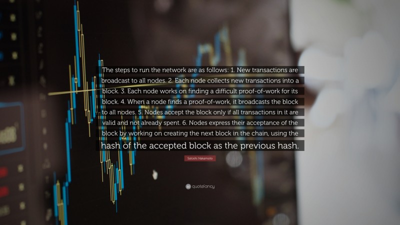 Satoshi Nakamoto Quote: “The steps to run the network are as follows: 1. New transactions are broadcast to all nodes. 2. Each node collects new transactions into a block. 3. Each node works on finding a difficult proof-of-work for its block. 4. When a node finds a proof-of-work, it broadcasts the block to all nodes. 5. Nodes accept the block only if all transactions in it are valid and not already spent. 6. Nodes express their acceptance of the block by working on creating the next block in the chain, using the hash of the accepted block as the previous hash.”
