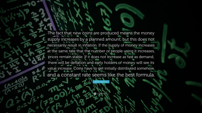Satoshi Nakamoto Quote: “The fact that new coins are produced means the money supply increases by a planned amount, but this does not necessarily result in inflation. If the supply of money increases at the same rate that the number of people using it increases, prices remain stable. If it does not increase as fast as demand, there will be deflation and early holders of money will see its value increase. Coins have to get initially distributed somehow, and a constant rate seems like the best formula.”