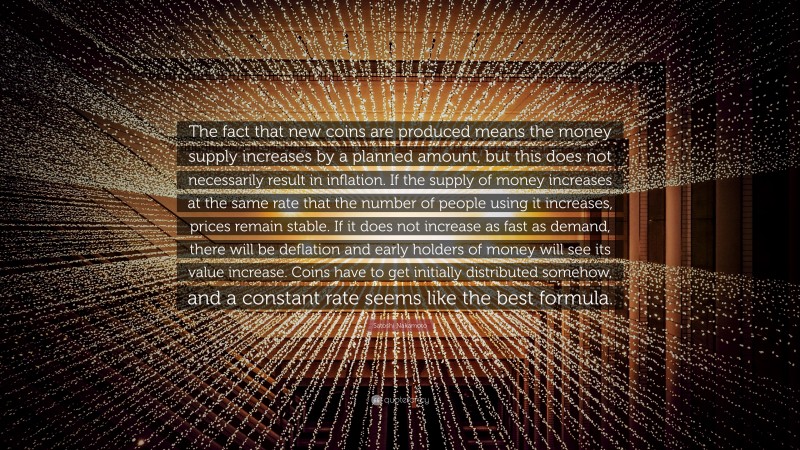 Satoshi Nakamoto Quote: “The fact that new coins are produced means the money supply increases by a planned amount, but this does not necessarily result in inflation. If the supply of money increases at the same rate that the number of people using it increases, prices remain stable. If it does not increase as fast as demand, there will be deflation and early holders of money will see its value increase. Coins have to get initially distributed somehow, and a constant rate seems like the best formula.”