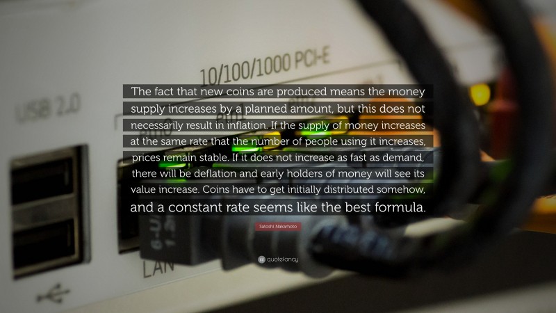 Satoshi Nakamoto Quote: “The fact that new coins are produced means the money supply increases by a planned amount, but this does not necessarily result in inflation. If the supply of money increases at the same rate that the number of people using it increases, prices remain stable. If it does not increase as fast as demand, there will be deflation and early holders of money will see its value increase. Coins have to get initially distributed somehow, and a constant rate seems like the best formula.”