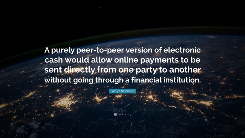 Satoshi Nakamoto Quote: “A purely peer-to-peer version of electronic cash would allow online payments to be sent directly from one party to another without going through a financial institution.”
