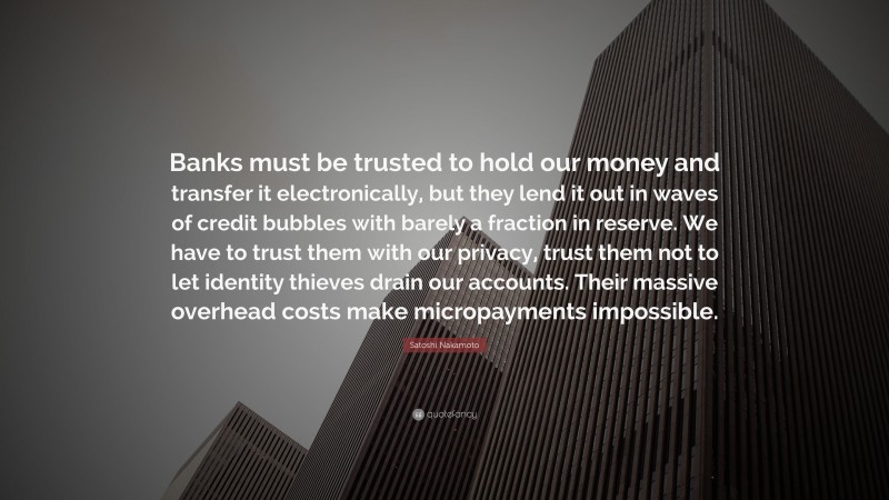 Satoshi Nakamoto Quote: “Banks must be trusted to hold our money and transfer it electronically, but they lend it out in waves of credit bubbles with barely a fraction in reserve. We have to trust them with our privacy, trust them not to let identity thieves drain our accounts. Their massive overhead costs make micropayments impossible.”
