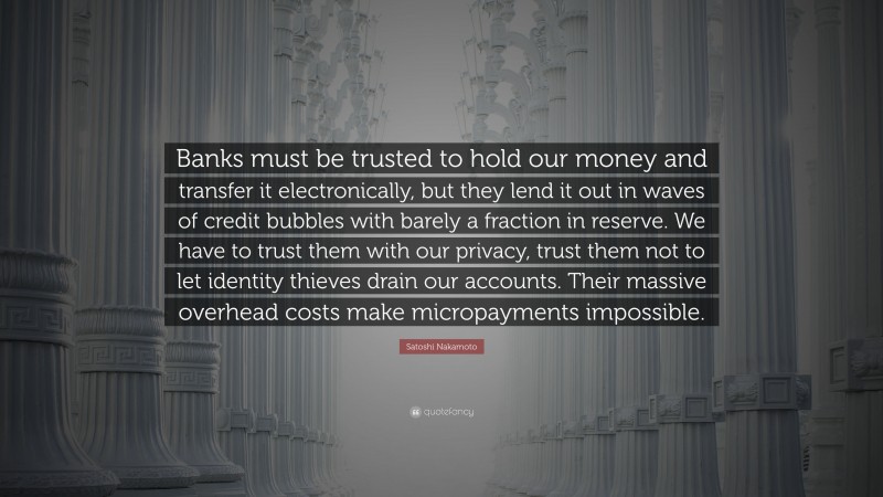 Satoshi Nakamoto Quote: “Banks must be trusted to hold our money and transfer it electronically, but they lend it out in waves of credit bubbles with barely a fraction in reserve. We have to trust them with our privacy, trust them not to let identity thieves drain our accounts. Their massive overhead costs make micropayments impossible.”