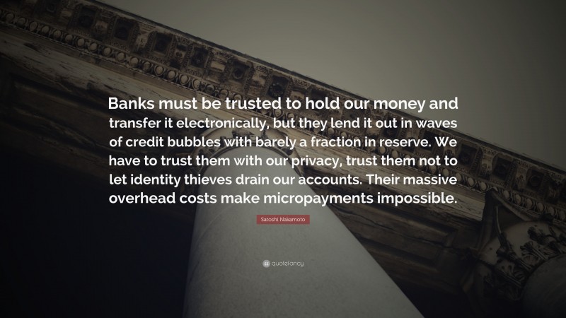 Satoshi Nakamoto Quote: “Banks must be trusted to hold our money and transfer it electronically, but they lend it out in waves of credit bubbles with barely a fraction in reserve. We have to trust them with our privacy, trust them not to let identity thieves drain our accounts. Their massive overhead costs make micropayments impossible.”