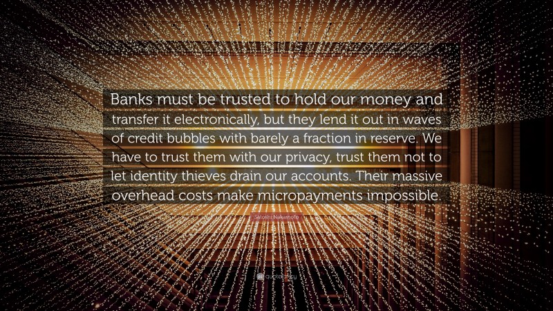 Satoshi Nakamoto Quote: “Banks must be trusted to hold our money and transfer it electronically, but they lend it out in waves of credit bubbles with barely a fraction in reserve. We have to trust them with our privacy, trust them not to let identity thieves drain our accounts. Their massive overhead costs make micropayments impossible.”