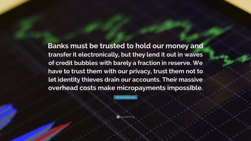 Satoshi Nakamoto Quote: “Banks must be trusted to hold our money and transfer it electronically, but they lend it out in waves of credit bubbles with barely a fraction in reserve. We have to trust them with our privacy, trust them not to let identity thieves drain our accounts. Their massive overhead costs make micropayments impossible.”
