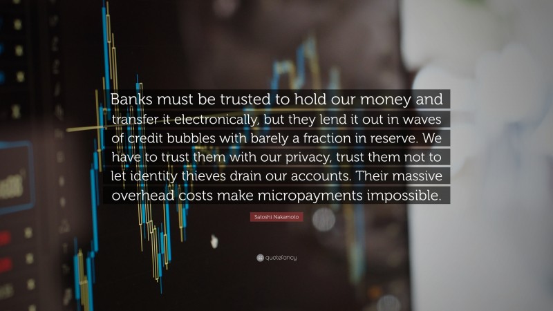 Satoshi Nakamoto Quote: “Banks must be trusted to hold our money and transfer it electronically, but they lend it out in waves of credit bubbles with barely a fraction in reserve. We have to trust them with our privacy, trust them not to let identity thieves drain our accounts. Their massive overhead costs make micropayments impossible.”