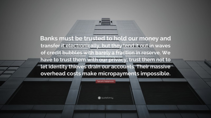 Satoshi Nakamoto Quote: “Banks must be trusted to hold our money and transfer it electronically, but they lend it out in waves of credit bubbles with barely a fraction in reserve. We have to trust them with our privacy, trust them not to let identity thieves drain our accounts. Their massive overhead costs make micropayments impossible.”