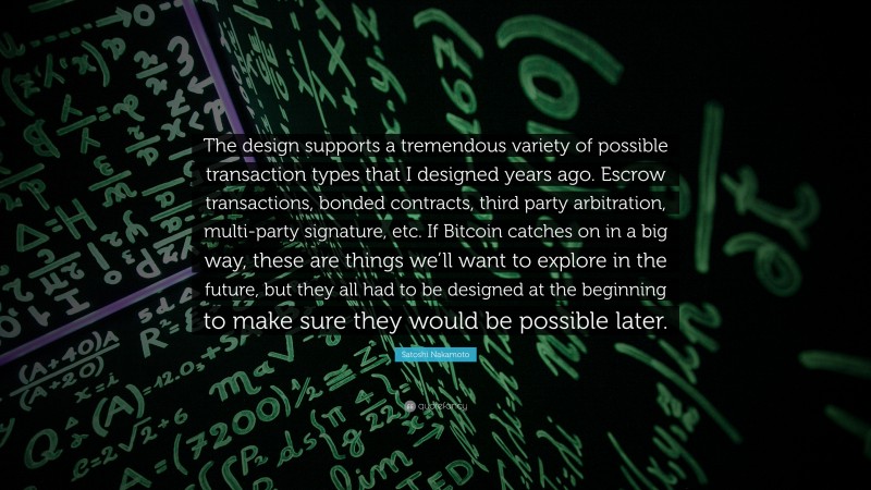 Satoshi Nakamoto Quote: “The design supports a tremendous variety of possible transaction types that I designed years ago. Escrow transactions, bonded contracts, third party arbitration, multi-party signature, etc. If Bitcoin catches on in a big way, these are things we’ll want to explore in the future, but they all had to be designed at the beginning to make sure they would be possible later.”
