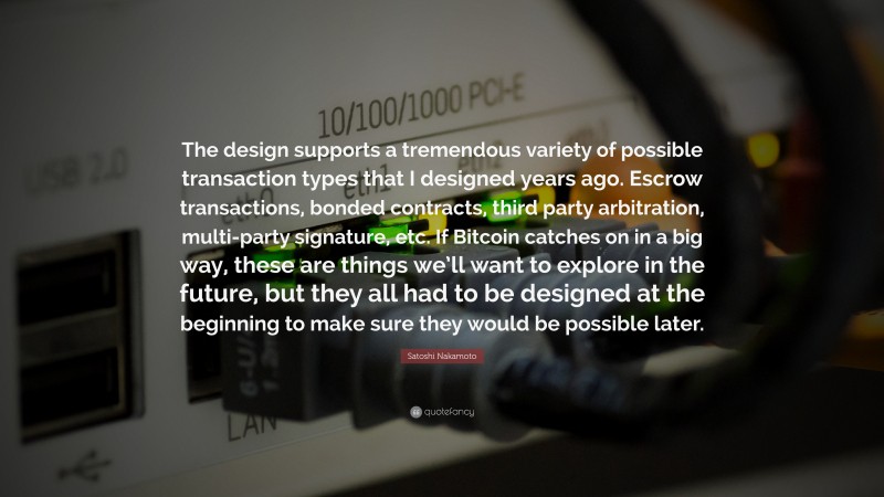 Satoshi Nakamoto Quote: “The design supports a tremendous variety of possible transaction types that I designed years ago. Escrow transactions, bonded contracts, third party arbitration, multi-party signature, etc. If Bitcoin catches on in a big way, these are things we’ll want to explore in the future, but they all had to be designed at the beginning to make sure they would be possible later.”