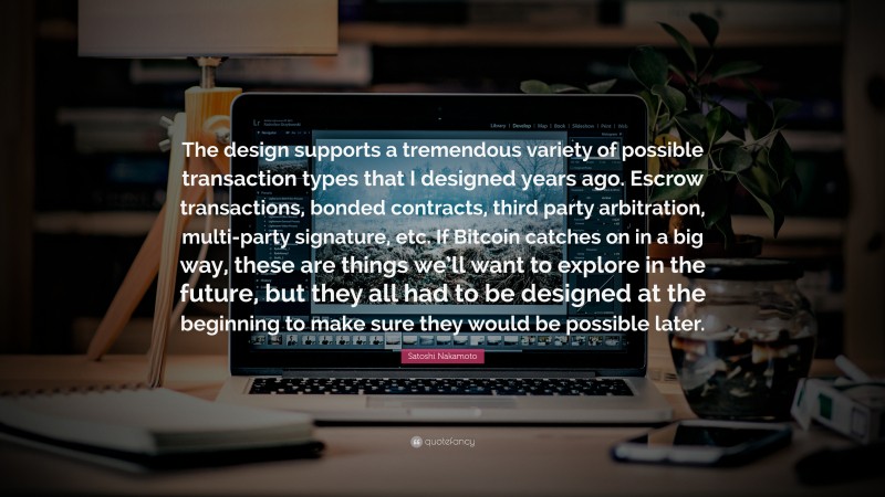 Satoshi Nakamoto Quote: “The design supports a tremendous variety of possible transaction types that I designed years ago. Escrow transactions, bonded contracts, third party arbitration, multi-party signature, etc. If Bitcoin catches on in a big way, these are things we’ll want to explore in the future, but they all had to be designed at the beginning to make sure they would be possible later.”