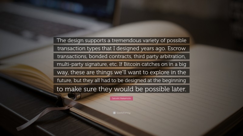 Satoshi Nakamoto Quote: “The design supports a tremendous variety of possible transaction types that I designed years ago. Escrow transactions, bonded contracts, third party arbitration, multi-party signature, etc. If Bitcoin catches on in a big way, these are things we’ll want to explore in the future, but they all had to be designed at the beginning to make sure they would be possible later.”