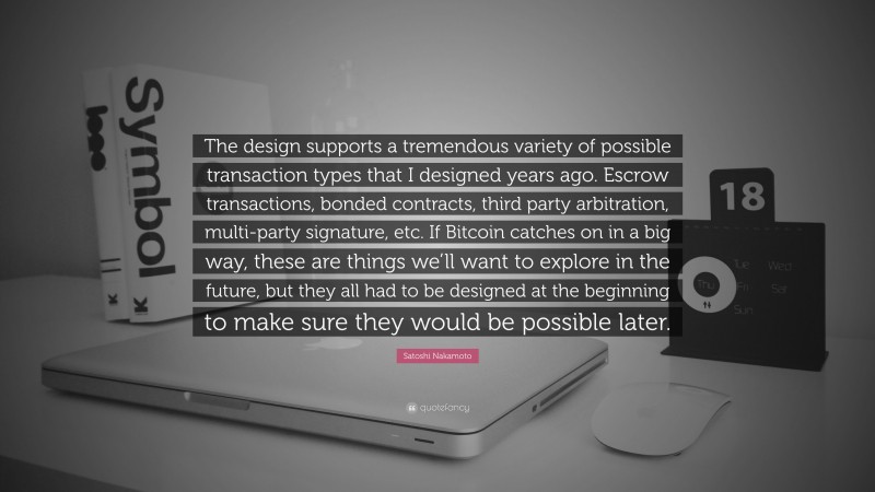 Satoshi Nakamoto Quote: “The design supports a tremendous variety of possible transaction types that I designed years ago. Escrow transactions, bonded contracts, third party arbitration, multi-party signature, etc. If Bitcoin catches on in a big way, these are things we’ll want to explore in the future, but they all had to be designed at the beginning to make sure they would be possible later.”