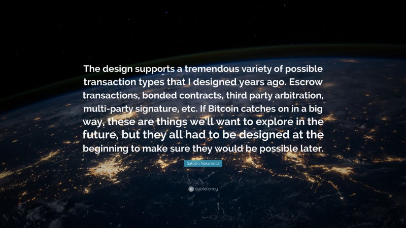Satoshi Nakamoto Quote: “The design supports a tremendous variety of possible transaction types that I designed years ago. Escrow transactions, bonded contracts, third party arbitration, multi-party signature, etc. If Bitcoin catches on in a big way, these are things we’ll want to explore in the future, but they all had to be designed at the beginning to make sure they would be possible later.”