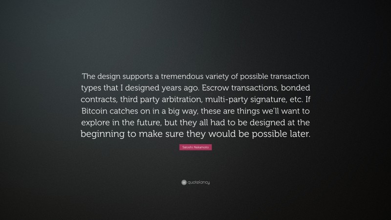 Satoshi Nakamoto Quote: “The design supports a tremendous variety of possible transaction types that I designed years ago. Escrow transactions, bonded contracts, third party arbitration, multi-party signature, etc. If Bitcoin catches on in a big way, these are things we’ll want to explore in the future, but they all had to be designed at the beginning to make sure they would be possible later.”