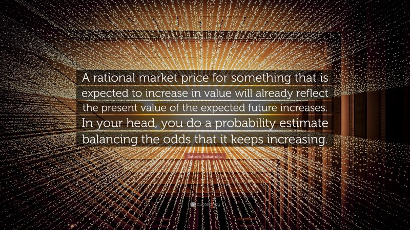 Satoshi Nakamoto Quote: “A rational market price for something that is expected to increase in value will already reflect the present value of the expected future increases. In your head, you do a probability estimate balancing the odds that it keeps increasing.”