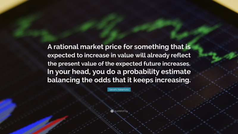 Satoshi Nakamoto Quote: “A rational market price for something that is expected to increase in value will already reflect the present value of the expected future increases. In your head, you do a probability estimate balancing the odds that it keeps increasing.”