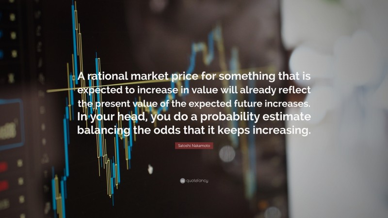 Satoshi Nakamoto Quote: “A rational market price for something that is expected to increase in value will already reflect the present value of the expected future increases. In your head, you do a probability estimate balancing the odds that it keeps increasing.”