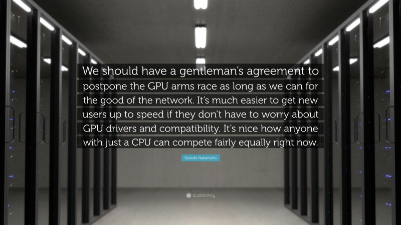 Satoshi Nakamoto Quote: “We should have a gentleman’s agreement to postpone the GPU arms race as long as we can for the good of the network. It’s much easier to get new users up to speed if they don’t have to worry about GPU drivers and compatibility. It’s nice how anyone with just a CPU can compete fairly equally right now.”