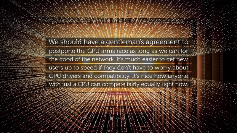 Satoshi Nakamoto Quote: “We should have a gentleman’s agreement to postpone the GPU arms race as long as we can for the good of the network. It’s much easier to get new users up to speed if they don’t have to worry about GPU drivers and compatibility. It’s nice how anyone with just a CPU can compete fairly equally right now.”