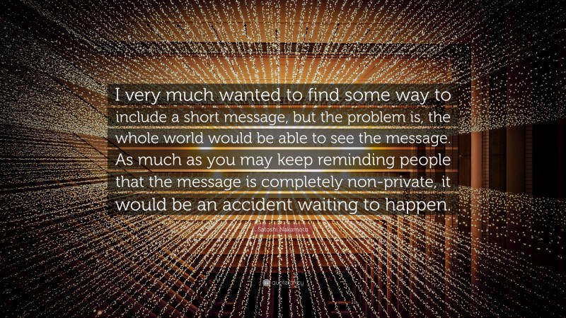 Satoshi Nakamoto Quote: “I very much wanted to find some way to include a short message, but the problem is, the whole world would be able to see the message. As much as you may keep reminding people that the message is completely non-private, it would be an accident waiting to happen.”