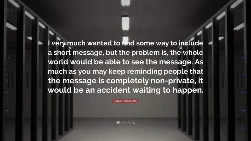 Satoshi Nakamoto Quote: “I very much wanted to find some way to include a short message, but the problem is, the whole world would be able to see the message. As much as you may keep reminding people that the message is completely non-private, it would be an accident waiting to happen.”