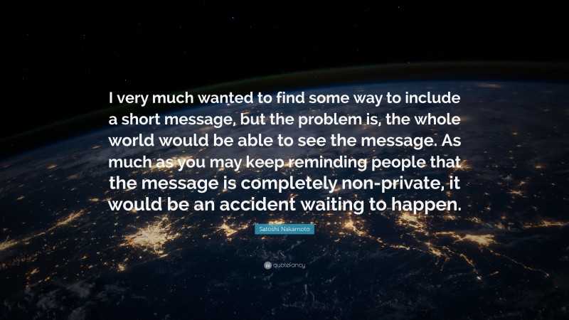 Satoshi Nakamoto Quote: “I very much wanted to find some way to include a short message, but the problem is, the whole world would be able to see the message. As much as you may keep reminding people that the message is completely non-private, it would be an accident waiting to happen.”