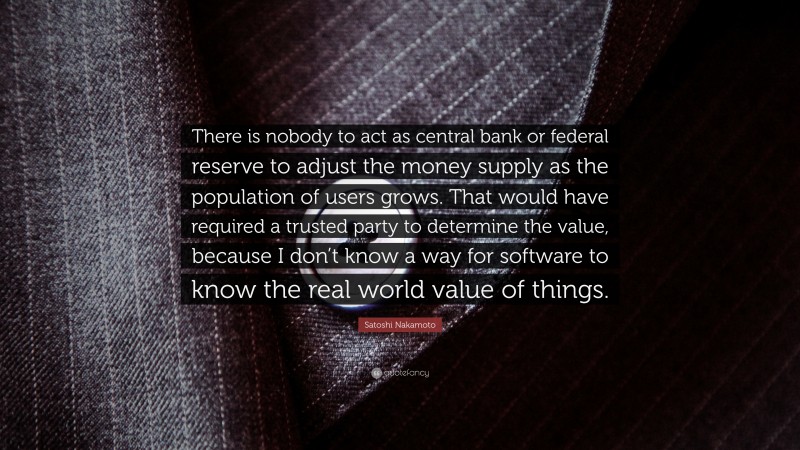Satoshi Nakamoto Quote: “There is nobody to act as central bank or federal reserve to adjust the money supply as the population of users grows. That would have required a trusted party to determine the value, because I don’t know a way for software to know the real world value of things.”