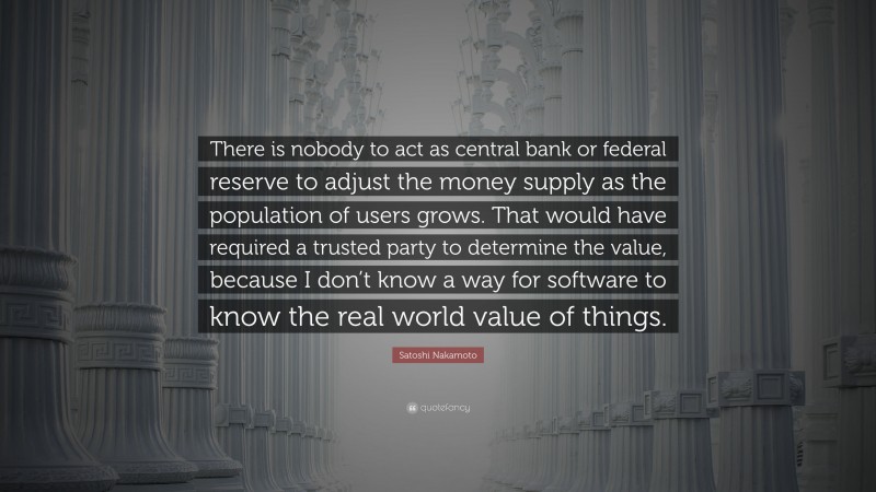 Satoshi Nakamoto Quote: “There is nobody to act as central bank or federal reserve to adjust the money supply as the population of users grows. That would have required a trusted party to determine the value, because I don’t know a way for software to know the real world value of things.”