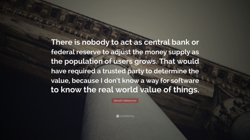 Satoshi Nakamoto Quote: “There is nobody to act as central bank or federal reserve to adjust the money supply as the population of users grows. That would have required a trusted party to determine the value, because I don’t know a way for software to know the real world value of things.”