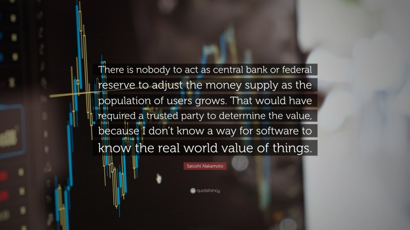 Satoshi Nakamoto Quote: “There is nobody to act as central bank or federal reserve to adjust the money supply as the population of users grows. That would have required a trusted party to determine the value, because I don’t know a way for software to know the real world value of things.”