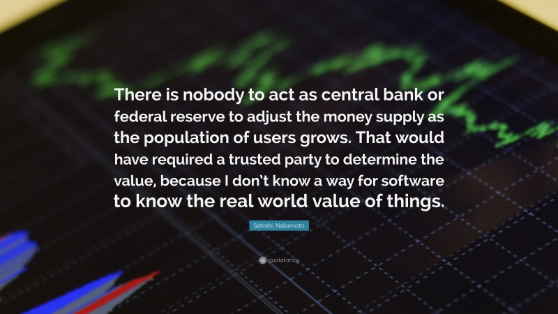 Satoshi Nakamoto Quote: “There is nobody to act as central bank or federal reserve to adjust the money supply as the population of users grows. That would have required a trusted party to determine the value, because I don’t know a way for software to know the real world value of things.”