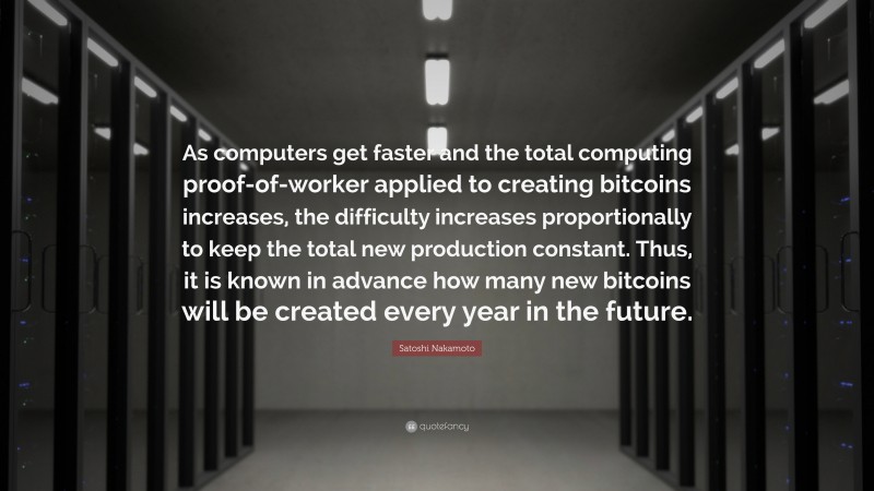 Satoshi Nakamoto Quote: “As computers get faster and the total computing proof-of-worker applied to creating bitcoins increases, the difficulty increases proportionally to keep the total new production constant. Thus, it is known in advance how many new bitcoins will be created every year in the future.”