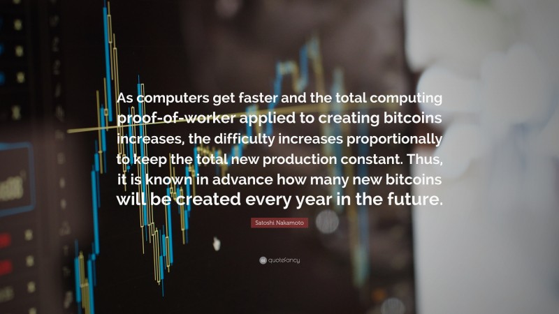 Satoshi Nakamoto Quote: “As computers get faster and the total computing proof-of-worker applied to creating bitcoins increases, the difficulty increases proportionally to keep the total new production constant. Thus, it is known in advance how many new bitcoins will be created every year in the future.”
