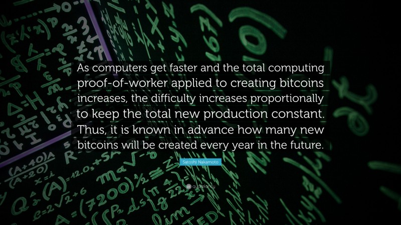 Satoshi Nakamoto Quote: “As computers get faster and the total computing proof-of-worker applied to creating bitcoins increases, the difficulty increases proportionally to keep the total new production constant. Thus, it is known in advance how many new bitcoins will be created every year in the future.”