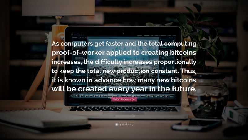 Satoshi Nakamoto Quote: “As computers get faster and the total computing proof-of-worker applied to creating bitcoins increases, the difficulty increases proportionally to keep the total new production constant. Thus, it is known in advance how many new bitcoins will be created every year in the future.”