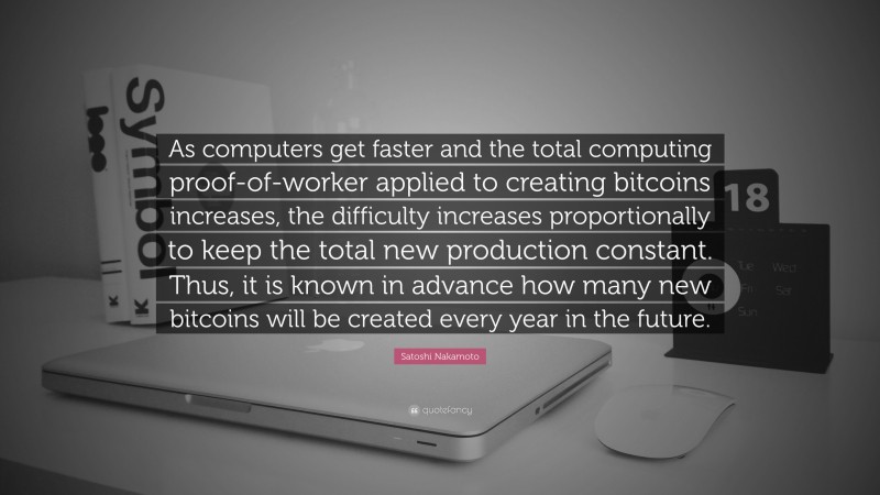 Satoshi Nakamoto Quote: “As computers get faster and the total computing proof-of-worker applied to creating bitcoins increases, the difficulty increases proportionally to keep the total new production constant. Thus, it is known in advance how many new bitcoins will be created every year in the future.”