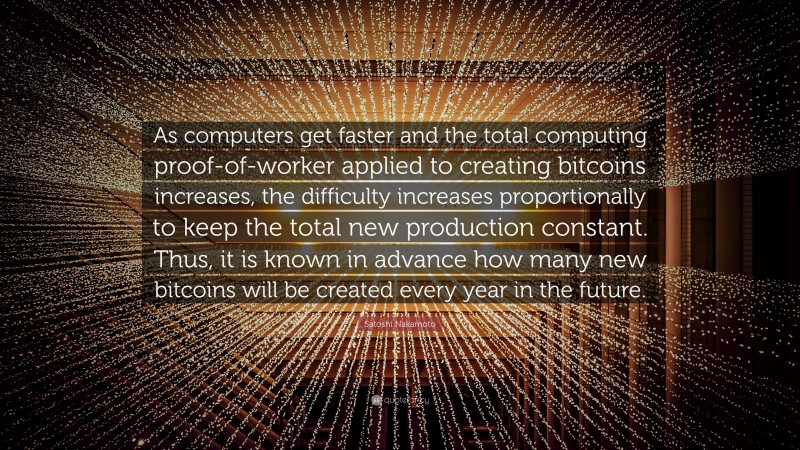 Satoshi Nakamoto Quote: “As computers get faster and the total computing proof-of-worker applied to creating bitcoins increases, the difficulty increases proportionally to keep the total new production constant. Thus, it is known in advance how many new bitcoins will be created every year in the future.”